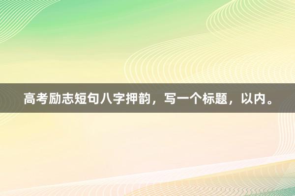 高考励志短句八字押韵，写一个标题，以内。